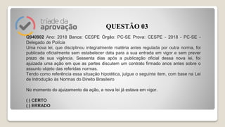 Q940902 Ano: 2018 Banca: CESPE Órgão: PC-SE Prova: CESPE - 2018 - PC-SE -
Delegado de Polícia
Uma nova lei, que disciplinou integralmente matéria antes regulada por outra norma, foi
publicada oficialmente sem estabelecer data para a sua entrada em vigor e sem prever
prazo de sua vigência. Sessenta dias após a publicação oficial dessa nova lei, foi
ajuizada uma ação em que as partes discutem um contrato firmado anos antes sobre o
assunto objeto das referidas normas.
Tendo como referência essa situação hipotética, julgue o seguinte item, com base na Lei
de Introdução às Normas do Direito Brasileiro
No momento do ajuizamento da ação, a nova lei já estava em vigor.
( ) CERTO
( ) ERRADO
QUESTÃO 03
 