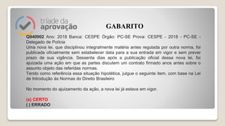 Q940902 Ano: 2018 Banca: CESPE Órgão: PC-SE Prova: CESPE - 2018 - PC-SE -
Delegado de Polícia
Uma nova lei, que disciplinou integralmente matéria antes regulada por outra norma, foi
publicada oficialmente sem estabelecer data para a sua entrada em vigor e sem prever
prazo de sua vigência. Sessenta dias após a publicação oficial dessa nova lei, foi
ajuizada uma ação em que as partes discutem um contrato firmado anos antes sobre o
assunto objeto das referidas normas.
Tendo como referência essa situação hipotética, julgue o seguinte item, com base na Lei
de Introdução às Normas do Direito Brasileiro
No momento do ajuizamento da ação, a nova lei já estava em vigor.
(x) CERTO
( ) ERRADO
GABARITO
 
