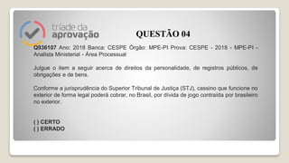 Q936107 Ano: 2018 Banca: CESPE Órgão: MPE-PI Prova: CESPE - 2018 - MPE-PI -
Analista Ministerial - Área Processual
Julgue o item a seguir acerca de direitos da personalidade, de registros públicos, de
obrigações e de bens.
Conforme a jurisprudência do Superior Tribunal de Justiça (STJ), cassino que funcione no
exterior de forma legal poderá cobrar, no Brasil, por dívida de jogo contraída por brasileiro
no exterior.
( ) CERTO
( ) ERRADO
QUESTÃO 04
 