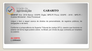 Q936107 Ano: 2018 Banca: CESPE Órgão: MPE-PI Prova: CESPE - 2018 - MPE-PI -
Analista Ministerial - Área Processual
Julgue o item a seguir acerca de direitos da personalidade, de registros públicos, de
obrigações e de bens.
Conforme a jurisprudência do Superior Tribunal de Justiça (STJ), cassino que funcione no
exterior de forma legal poderá cobrar, no Brasil, por dívida de jogo contraída por brasileiro
no exterior.
(X) CERTO
( ) ERRADO
GABARITO
 
