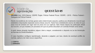 Q932904 Ano: 2018 Banca: CESPE Órgão: Polícia Federal Prova: CESPE - 2018 - Polícia Federal -
Delegado de Polícia Federal
Diante da existência de normas gerais sobre determinado assunto, publicou-se oficialmente nova lei que
estabelece disposições especiais acerca desse assunto. Nada ficou estabelecido acerca da data em que
essa nova lei entraria em vigor nem do prazo de sua vigência. Seis meses depois da publicação oficial
da nova lei, um juiz recebeu um processo em que as partes discutiam um contrato firmado anos antes.
A partir dessa situação hipotética, julgue o item a seguir, considerando o disposto na Lei de Introdução
às Normas do Direito Brasileiro.
O caso hipotético configura repristinação, devendo o julgador, por isso, diante de eventual conflito de
normas, aplicar a lei mais nova e específica.
( ) CERTO
( ) ERRADO
QUESTÃO 05
 