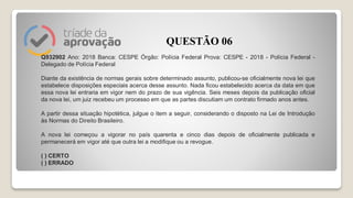 Q932902 Ano: 2018 Banca: CESPE Órgão: Polícia Federal Prova: CESPE - 2018 - Polícia Federal -
Delegado de Polícia Federal
Diante da existência de normas gerais sobre determinado assunto, publicou-se oficialmente nova lei que
estabelece disposições especiais acerca desse assunto. Nada ficou estabelecido acerca da data em que
essa nova lei entraria em vigor nem do prazo de sua vigência. Seis meses depois da publicação oficial
da nova lei, um juiz recebeu um processo em que as partes discutiam um contrato firmado anos antes.
A partir dessa situação hipotética, julgue o item a seguir, considerando o disposto na Lei de Introdução
às Normas do Direito Brasileiro.
A nova lei começou a vigorar no país quarenta e cinco dias depois de oficialmente publicada e
permanecerá em vigor até que outra lei a modifique ou a revogue.
( ) CERTO
( ) ERRADO
QUESTÃO 06
 