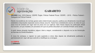 Q932902 Ano: 2018 Banca: CESPE Órgão: Polícia Federal Prova: CESPE - 2018 - Polícia Federal -
Delegado de Polícia Federal
Diante da existência de normas gerais sobre determinado assunto, publicou-se oficialmente nova lei que
estabelece disposições especiais acerca desse assunto. Nada ficou estabelecido acerca da data em que
essa nova lei entraria em vigor nem do prazo de sua vigência. Seis meses depois da publicação oficial
da nova lei, um juiz recebeu um processo em que as partes discutiam um contrato firmado anos antes.
A partir dessa situação hipotética, julgue o item a seguir, considerando o disposto na Lei de Introdução
às Normas do Direito Brasileiro.
A nova lei começou a vigorar no país quarenta e cinco dias depois de oficialmente publicada e
permanecerá em vigor até que outra lei a modifique ou a revogue.
(x) CERTO
( ) ERRADO
GABARITO
 