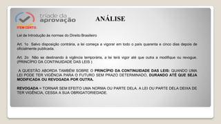 ITEM CERTO.
Lei de Introdução às normas do Direito Brasileiro
Art. 1o Salvo disposição contrária, a lei começa a vigorar em todo o país quarenta e cinco dias depois de
oficialmente publicada.
Art. 2o Não se destinando à vigência temporária, a lei terá vigor até que outra a modifique ou revogue.
(PRINCÍPIO DA CONTINUIDADE DAS LEIS )
A QUESTÃO ABORDA TAMBÉM SOBRE O PRINCÍPIO DA CONTINUIDADE DAS LEIS: QUANDO UMA
LEI PODE TER VIGÊNCIA PARA O FUTURO SEM PRAZO DETERMINADO, DURANDO ATÉ QUE SEJA
MODIFICADA OU REVOGADA POR OUTRA.
REVOGADA = TORNAR SEM EFEITO UMA NORMA OU PARTE DELA. A LEI OU PARTE DELA DEIXA DE
TER VIGÊNCIA, CESSA A SUA OBRIGATORIEDADE.
ANÁLISE
 