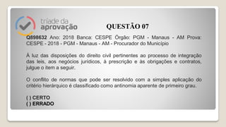 Q898632 Ano: 2018 Banca: CESPE Órgão: PGM - Manaus - AM Prova:
CESPE - 2018 - PGM - Manaus - AM - Procurador do Município
À luz das disposições do direito civil pertinentes ao processo de integração
das leis, aos negócios jurídicos, à prescrição e às obrigações e contratos,
julgue o item a seguir.
O conflito de normas que pode ser resolvido com a simples aplicação do
critério hierárquico é classificado como antinomia aparente de primeiro grau.
( ) CERTO
( ) ERRADO
QUESTÃO 07
 