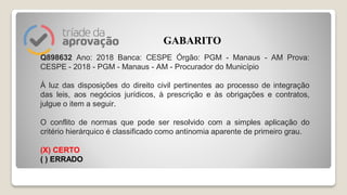 Q898632 Ano: 2018 Banca: CESPE Órgão: PGM - Manaus - AM Prova:
CESPE - 2018 - PGM - Manaus - AM - Procurador do Município
À luz das disposições do direito civil pertinentes ao processo de integração
das leis, aos negócios jurídicos, à prescrição e às obrigações e contratos,
julgue o item a seguir.
O conflito de normas que pode ser resolvido com a simples aplicação do
critério hierárquico é classificado como antinomia aparente de primeiro grau.
(X) CERTO
( ) ERRADO
GABARITO
 