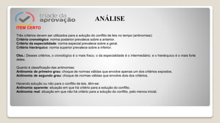 ITEM CERTO
Três critérios devem ser utilizados para a solução do conflito de leis no tempo (antinomias):
Critério cronológico: norma posterior prevalece sobre a anterior.
Critério da especialidade: norma especial prevalece sobre a geral.
Critério hierárquico: norma superior prevalece sobre a inferior.
Obs.: Desses critérios, o cronológico é o mais fraco; o da especialidade é o intermediário; e o hierárquico é o mais forte
deles.
Quanto à classificação das antinomias:
Antinomia de primeiro grau: choque de normas válidas que envolve apenas um dos critérios expostos.
Antinomia de segundo grau: choque de normas válidas que envolve dois dos critérios.
Havendo solução ou não para o conflito de leis, têm-se:
Antinomia aparente: situação em que há critério para a solução do conflito.
Antinomia real: situação em que não há critério para a solução do conflito, pelo menos inicial.
ANÁLISE
 