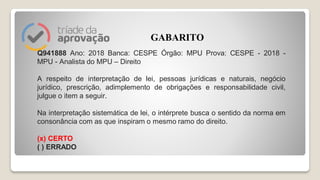Q941888 Ano: 2018 Banca: CESPE Órgão: MPU Prova: CESPE - 2018 -
MPU - Analista do MPU – Direito
A respeito de interpretação de lei, pessoas jurídicas e naturais, negócio
jurídico, prescrição, adimplemento de obrigações e responsabilidade civil,
julgue o item a seguir.
Na interpretação sistemática de lei, o intérprete busca o sentido da norma em
consonância com as que inspiram o mesmo ramo do direito.
(x) CERTO
( ) ERRADO
GABARITO
 