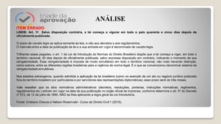 ITEM ERRADO
LINDB: Art. 1o Salvo disposição contrária, a lei começa a vigorar em todo o país quarenta e cinco dias depois de
oficialmente publicada.
O prazo de vacatio legis se aplica somente às leis, e não aos decretos e aos regulamentos.
O intervalo entre a data da publicação da lei e a sua entrada em vigor é denominado de vacatio legis.
Trilhando essas pegadas, o art. 1 da Lei de Introdução às Normas do Direito Brasileiro dispõe que a lei começa a viger, em todo o
território nacional, 45 dias depois de oficialmente publicada, salvo expressa disposição em contrário, indicando o momento de sua
obrigatoriedade. Essa obrigatoriedade é imposta de modo simultâneo em todo o território nacional, não mais havendo distinção,
como outrora, entre as diferentes regiões brasileiras para a vigência da norma legal. É o que se convencionou denominar sistema da
obrigatoriedade simultânea.
Nos estados estrangeiros, quando admitida a aplicação da lei brasileira (como no exemplo de um ato ou negócio jurídico praticado
fora do território brasileiro por particulares e por servidores das representações diplomáticas), esse prazo será́ de três meses.
Vale ressaltar que os atos normativos administrativos (decretos, resoluções, portarias, instruções normativas, regimentos,
regulamentos etc.) entram em vigor na data de sua publicação no órgão oficial de imprensa, conforme determina o art. 5º do Decreto
nº 572, de 12 de julho de 1890, NÃO se lhes aplicando a regra geral da Lei Introdutória.
Fonte: Cristiano Chavez e Nelson Rosenvald - Curso de Direito Civil 1 (2015).
ANÁLISE
 