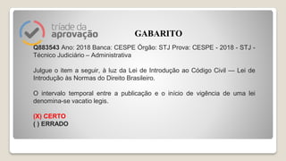 Q883543 Ano: 2018 Banca: CESPE Órgão: STJ Prova: CESPE - 2018 - STJ -
Técnico Judiciário – Administrativa
Julgue o item a seguir, à luz da Lei de Introdução ao Código Civil — Lei de
Introdução às Normas do Direito Brasileiro.
O intervalo temporal entre a publicação e o início de vigência de uma lei
denomina-se vacatio legis.
(X) CERTO
( ) ERRADO
GABARITO
 