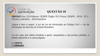 Q883542 Ano: 2018 Banca: CESPE Órgão: STJ Prova: CESPE - 2018 - STJ -
Técnico Judiciário – Administrativa
Julgue o item a seguir, à luz da Lei de Introdução ao Código Civil — Lei de
Introdução às Normas do Direito Brasileiro.
Lei em vigor tem efeito imediato e geral, respeitados o ato jurídico perfeito, o
direito adquirido e a coisa julgada.
( ) CERTO
( ) ERRADO
QUESTÃO 10
 