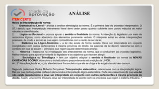 ITEM CERTO
Meios de Interpretação da norma:
1. Gramatical ou Literal – analisa a analise etimológica da norma. É a primeira fase do processo interpretativo. O
STJ decidiu que: interpretação meramente literal deve ceder passo quando colidente com outros métodos de maior
robustez e cientificidade;
2. Lógico ou Racional – procura apurar o sentido e finalidade da norma. A intenção do legislador por meio de
raciocínios lógicos, como abandono dos elementos puramente verbais. O interprete extrai as várias interpretações
possíveis, de modo a excluir as que sejam contraditórias com a razão de ser da lei;
3. Sistêmica ou Lógico-Sistêmico – a lei não existe de forma isolada. Deve ser interpretada em conjunto
(conglobada) com outras pertencentes à mesma província do direito. As palavras da lei devem relacionar-se com o
contexto em que se situam – princípios que regem aquele determinado arranjo;
4. Histórica – baseia-se na investigação dos antecedentes da norma, que a conduziram ao processo legislativo.
Melhor método para apurar a vontade do legislador e os objetivos que visavam atingir;
5. Sociológica ou Teleológica – tem por objetivo adaptar o sentido e finalidade da norma às NOVAS
EXIGÊNCIAS SOCIAIS. Abandona o individualismo preponderante até a edição da LINDB:
Art. 5° Na aplicação da lei, o juiz atenderá aos fins sociais a que ela se dirige e às exigências do bem comum.
Segundo preleciona Carlos Roberto Gonçalves: "Interpretação sistemática: relaciona​-se com a interpretação lógica.
Daí por que muitos juristas preferem denominá​-la interpretação lógico​-sistemática. Parte do pressuposto de que uma lei
não existe isoladamente e deve ser interpretada em conjunto com outras pertencentes à mesma província do
direito. Assim, uma norma tributária deve ser interpretada de acordo com os princípios que regem o sistema tributário. "
ANÁLISE
 