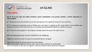 ITEM CERTO.
Art. 6º A Lei em vigor terá efeito imediato e geral, respeitados o ato jurídico perfeito, o direito adquirido e a
coisa julgada.
§ 1º Reputa-se ato jurídico perfeito o já consumado segundo a lei vigente ao tempo em que se efetuou.
§ 2º Consideram-se adquiridos assim os direitos que o seu titular, ou alguém por êle, possa exercer, como aquêles cujo
comêço do exercício tenha têrmo pré-fixo, ou condição pré-estabelecida inalterável, a arbítrio de outrem.
§ 3º Chama-se coisa julgada ou caso julgado a decisão judicial de que já não caiba recurso.
NÃO SE ESQUEÇAM QUE VIGOR É DIFERENTE DE VIGÊNCIA!
Vigência é o período a partir do qual a lei é publicada até ser revogada
Vigor ocorre a partir do momento que a lei produz efeitos
Uma norma pode ter vigência e não ter vigor: quando está no período de vacatio legis
Uma norma pode ter vigor sem ter vigência: continua a produzir efeitos depois da revogação
ANÁLISE
 