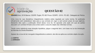 Q940903 Ano: 2018 Banca: CESPE Órgão: PC-SE Prova: CESPE - 2018 - PC-SE - Delegado de Polícia
Uma nova lei, que disciplinou integralmente matéria antes regulada por outra norma, foi publicada
oficialmente sem estabelecer data para a sua entrada em vigor e sem prever prazo de sua vigência.
Sessenta dias após a publicação oficial dessa nova lei, foi ajuizada uma ação em que as partes
discutem um contrato firmado anos antes sobre o assunto objeto das referidas normas.
Tendo como referência essa situação hipotética, julgue o seguinte item, com base na Lei de Introdução
às Normas do Direito Brasileiro.
Apesar de a nova lei ter revogado integralmente a anterior, ela não se aplica ao contrato objeto da ação.
( ) CERTO
( ) ERRADO
QUESTÃO 02
 