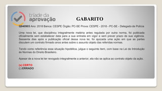 Q940903 Ano: 2018 Banca: CESPE Órgão: PC-SE Prova: CESPE - 2018 - PC-SE - Delegado de Polícia
Uma nova lei, que disciplinou integralmente matéria antes regulada por outra norma, foi publicada
oficialmente sem estabelecer data para a sua entrada em vigor e sem prever prazo de sua vigência.
Sessenta dias após a publicação oficial dessa nova lei, foi ajuizada uma ação em que as partes
discutem um contrato firmado anos antes sobre o assunto objeto das referidas normas.
Tendo como referência essa situação hipotética, julgue o seguinte item, com base na Lei de Introdução
às Normas do Direito Brasileiro.
Apesar de a nova lei ter revogado integralmente a anterior, ela não se aplica ao contrato objeto da ação.
(x) CERTO
( ) ERRADO
GABARITO
 