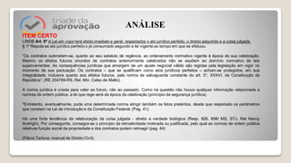 ITEM CERTO
LINDB Art. 6º A Lei em vigor terá efeito imediato e geral, respeitados o ato jurídico perfeito, o direito adquirido e a coisa julgada.
§ 1º Reputa-se ato jurídico perfeito o já consumado segundo a lei vigente ao tempo em que se efetuou.
“Os contratos submetem-se, quanto ao seu estatuto de regência, ao ordenamento normativo vigente à época de sua celebração.
Mesmo os efeitos futuros oriundos de contratos anteriormente celebrados não se expõem ao domínio normativo de leis
supervenientes. As consequências jurídicas que emergem de um ajuste negocial válido são regidas pela legislação em vigor no
momento de sua pactuação. Os contratos – que se qualificam como atos jurídicos perfeitos – acham-se protegidos, em sua
integralidade, inclusive quanto aos efeitos futuros, pela norma de salvaguarda constante do art. 5°, XXXVI, da Constituição da
República”. (RE 204769-RS, Rel. Min. Celso de Mello).
A norma jurídica é criada para valer ao futuro, não ao passado. Como na questão não houve qualquer informação relacionada a
normas de ordem pública, a lei que rege será da época da celebração (princípio da segurança jurídica).
"Entretanto, eventualmente, pode uma determinada norma atingir também os fatos pretéritos, desde que respeitado os parâmetros
que constam na Lei de introdução e da Constituição Federal. (Pag. 41).
Há uma forte tendência da relativização da coisa julgada - direito a verdade biológica (Resp. 826. 698/ MS, STJ, Rel Nancy
Andrighi). Por conseguinte, consagra-se o princípio da retroatividade motivada ou justificada, pelo qual as normas de ordem pública
relativas função social da propriedade e dos contratos podem retroagir (pag. 44)
(Flávio Tartuce, manual de Direito Civil).
ANÁLISE
 