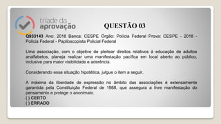 Q933143 Ano: 2018 Banca: CESPE Órgão: Polícia Federal Prova: CESPE - 2018 -
Polícia Federal - Papiloscopista Policial Federal
Uma associação, com o objetivo de pleitear direitos relativos à educação de adultos
analfabetos, planeja realizar uma manifestação pacífica em local aberto ao público,
inclusive para maior visibilidade e aderência.
Considerando essa situação hipotética, julgue o item a seguir.
A máxima da liberdade de expressão no âmbito das associações é extensamente
garantida pela Constituição Federal de 1988, que assegura a livre manifestação do
pensamento e protege o anonimato.
( ) CERTO
( ) ERRADO
QUESTÃO 03
 