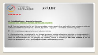 ITEM ERRADO.
CF -Título 2 Dos Direitos e Garantias Fundamentais
CAPÍTULO I DOS DIREITOS E DEVERES INDIVIDUAIS E COLETIVOS
Art. 5º Todos são iguais perante a lei, sem distinção de qualquer natureza, garantindo-se aos brasileiros e aos estrangeiros residentes
no País a inviolabilidade do direito à vida, à liberdade, à igualdade, à segurança e à propriedade, nos termos seguintes:
IV - é livre a manifestação do pensamento, sendo vedado o anonimato;
A " Marcha da Maconha” é constitucional? R: Sim. A defesa, em espaços públicos, da legalização das drogas foi considerada pelo STF
como manifestação pública compatível com o direito à liberdade de pensamento e exercício dos direitos de reunião . É apenas a
defesa da descriminalização para uso recreativo da substância, todavia tal manifestação não pode incentivar o uso da
substância, tampouco pode haver a participação de crianças e adolescentes no evento.
ANÁLISE
 