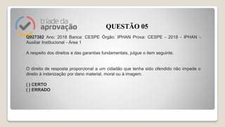 Q927382 Ano: 2018 Banca: CESPE Órgão: IPHAN Prova: CESPE - 2018 - IPHAN -
Auxiliar Institucional - Área 1
A respeito dos direitos e das garantias fundamentais, julgue o item seguinte.
O direito de resposta proporcional a um cidadão que tenha sido ofendido não impede o
direito à indenização por dano material, moral ou à imagem.
( ) CERTO
( ) ERRADO
QUESTÃO 05
 