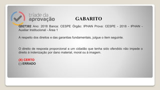 Q927382 Ano: 2018 Banca: CESPE Órgão: IPHAN Prova: CESPE - 2018 - IPHAN -
Auxiliar Institucional - Área 1
A respeito dos direitos e das garantias fundamentais, julgue o item seguinte.
O direito de resposta proporcional a um cidadão que tenha sido ofendido não impede o
direito à indenização por dano material, moral ou à imagem.
(X) CERTO
( ) ERRADO
GABARITO
 