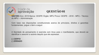 Q941993 Ano: 2018 Banca: CESPE Órgão: MPU Prova: CESPE - 2018 - MPU - Técnico
do MPU – Administração
Com base nas disposições constitucionais acerca de princípios, direitos e garantias
fundamentais, julgue o item a seguir.
A liberdade de pensamento é exercida com ônus para o manifestante, que deverá se
identificar e assumir a autoria daquilo que ele expressar.
( ) CERTO
( ) ERRADO
QUESTÃO 01
 