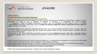 ITEM CERTO.
CF -Título 2 Dos Direitos e Garantias Fundamentais
CAPÍTULO I DOS DIREITOS E DEVERES INDIVIDUAIS E COLETIVOS
Art. 5º Todos são iguais perante a lei, sem distinção de qualquer natureza, garantindo-se aos brasileiros e aos estrangeiros residentes no País a
inviolabilidade do direito à vida, à liberdade, à igualdade, à segurança e à propriedade, nos termos seguintes:
V - é assegurado o direito de resposta, proporcional ao agravo, além da indenização por dano material, moral ou à imagem;
X - são invioláveis a intimidade, a vida privada, a honra e a imagem das pessoas, assegurado o direito a indenização pelo dano material ou
moral decorrente de sua violação;
As pessoas jurídicas também poderão ser indenizadas por dano moral, uma vez que são titulares dos direitos à honra e à imagem. Segundo o
STJ, a honra objetiva da pessoa jurídica pode ser ofendida pelo protesto indevido de título cambial, cabendo indenização pelo dano
extrapatrimonial daí decorrente
Posicionamento do STF sobre condenação ele considera que para que haja condenação por dano moral, não é necessário ofensa à
reputação do indivíduo. Assim, a dor e o sofrimento de se perder um membro da família, por exemplo, pode ensejar indenização por danos
morais.
O direito de resposta está orientado pelo critério da proporcionalidade, isto é, a resposta deve ser assegurada no mesmo meio de comunicação
em que o agravo foi veiculado e deve ter o mesmo destaque e a mesma duração ou tamanho.
O direito de resposta está regulamentado pela Lei 13.188/2015, assegurando o direito de resposta GRATUITO e PROPORCIONAL ao agravo.
O prazo decadencial para o exercício do direito de resposta é de 60 dias contados da data de divulgação.
Cabe ressaltar que o direito de resposta NÃO AFASTA O DIREITO À INDENIZAÇÃO.
FONTE: Direito Constitucional Descomplicado, 15ª edição. Paulo, Vicente e Alexandrino, Marcelo.
ANÁLISE
 