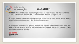 Q868506 Ano: 2018 Banca: CESPE Órgão: CGM de João Pessoa - PB Provas: CESPE -
2018 - CGM de João Pessoa - PB - Conhecimentos Básicos - Cargos: 1, 2 e 3
À luz do disposto na Constituição Federal de 1988 (CF), julgue o item a seguir, acerca
dos princípios constitucionais e dos direitos fundamentais.
A obrigação financeira da pessoa falecida de reparar determinado dano pode ser
estendida aos seus sucessores, sendo limitada ao valor do patrimônio transferido pela
sucessão decorrente do óbito.
(X) CERTO
( ) ERRADO
GABARITO
 