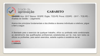 Q840999 Ano: 2017 Banca: CESPE Órgão: TCE-PE Prova: CESPE - 2017 - TCE-PE -
Analista de Gestão – Julgamento
Acerca dos princípios fundamentais e dos direitos e deveres individuais e coletivos, julgue
o item a seguir.
A liberdade para o exercício de qualquer trabalho, ofício ou profissão está condicionada
ao atendimento das qualificações profissionais estabelecidas por lei, mas nem todos os
ofícios ou profissões, para serem exercidos, estarão sujeitos à existência de lei.
(X) CERTO
( ) ERRADO
GABARITO
 