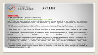 ITEM CERTO.
CF -Título 2 Dos Direitos e Garantias Fundamentais
CAPÍTULO I DOS DIREITOS E DEVERES INDIVIDUAIS E COLETIVOS
Art. 5º Todos são iguais perante a lei, sem distinção de qualquer natureza, garantindo-se aos brasileiros e aos estrangeiros
residentes no País a inviolabilidade do direito à vida, à liberdade, à igualdade, à segurança e à propriedade, nos termos seguintes:
XIII - é livre o exercício de qualquer trabalho, ofício ou profissão, atendidas as qualificações profissionais que a lei estabelecer;
- Este inciso XIII, é uma norma de Eficácia CONTIDA, e possuí aplicabilidade direta; imediata e não integral.
- é inconstitucional a exigência do diploma de jornalismo e registro profissional no Ministério do Trabalho como condição para o
exercício da profissão de jornalista. (RE) 511961.
- a atividade de músico é manifestação artística protegida pela garantia da liberdade de expressão, e, portanto, é incompatível com a
Constituição Federal a exigência de inscrição na Ordem dos Músicos do Brasil (OMB), bem como de pagamento de anuidade, para
o exercício da profissão. A decisão foi tomada nos autos do Recurso Extraordinário (RE) 795467.
- Nem todos os ofícios ou profissões podem ser condicionadas ao cumprimento de condições legais para o seu exercício. A regra é
a liberdade. Apenas quando houver potencial lesivo na atividade é que pode ser exigida inscrição em conselho de
fiscalização profissional (RE 414.426).
ANÁLISE
 