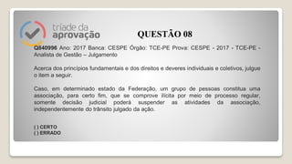 Q840996 Ano: 2017 Banca: CESPE Órgão: TCE-PE Prova: CESPE - 2017 - TCE-PE -
Analista de Gestão – Julgamento
Acerca dos princípios fundamentais e dos direitos e deveres individuais e coletivos, julgue
o item a seguir.
Caso, em determinado estado da Federação, um grupo de pessoas constitua uma
associação, para certo fim, que se comprove ilícita por meio de processo regular,
somente decisão judicial poderá suspender as atividades da associação,
independentemente do trânsito julgado da ação.
( ) CERTO
( ) ERRADO
QUESTÃO 08
 