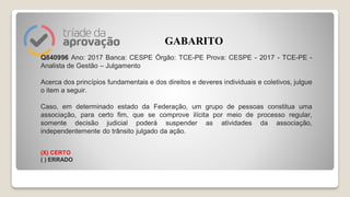 Q840996 Ano: 2017 Banca: CESPE Órgão: TCE-PE Prova: CESPE - 2017 - TCE-PE -
Analista de Gestão – Julgamento
Acerca dos princípios fundamentais e dos direitos e deveres individuais e coletivos, julgue
o item a seguir.
Caso, em determinado estado da Federação, um grupo de pessoas constitua uma
associação, para certo fim, que se comprove ilícita por meio de processo regular,
somente decisão judicial poderá suspender as atividades da associação,
independentemente do trânsito julgado da ação.
(X) CERTO
( ) ERRADO
GABARITO
 