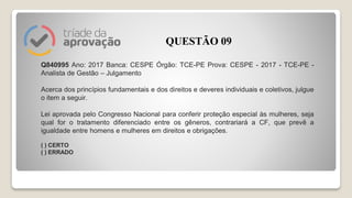 Q840995 Ano: 2017 Banca: CESPE Órgão: TCE-PE Prova: CESPE - 2017 - TCE-PE -
Analista de Gestão – Julgamento
Acerca dos princípios fundamentais e dos direitos e deveres individuais e coletivos, julgue
o item a seguir.
Lei aprovada pelo Congresso Nacional para conferir proteção especial às mulheres, seja
qual for o tratamento diferenciado entre os gêneros, contrariará a CF, que prevê a
igualdade entre homens e mulheres em direitos e obrigações.
( ) CERTO
( ) ERRADO
QUESTÃO 09
 