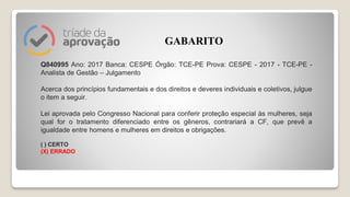 Q840995 Ano: 2017 Banca: CESPE Órgão: TCE-PE Prova: CESPE - 2017 - TCE-PE -
Analista de Gestão – Julgamento
Acerca dos princípios fundamentais e dos direitos e deveres individuais e coletivos, julgue
o item a seguir.
Lei aprovada pelo Congresso Nacional para conferir proteção especial às mulheres, seja
qual for o tratamento diferenciado entre os gêneros, contrariará a CF, que prevê a
igualdade entre homens e mulheres em direitos e obrigações.
( ) CERTO
(X) ERRADO
GABARITO
 
