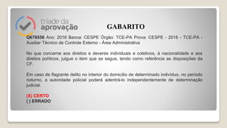Q676556 Ano: 2016 Banca: CESPE Órgão: TCE-PA Prova: CESPE - 2016 - TCE-PA -
Auxiliar Técnico de Controle Externo - Área Administrativa
No que concerne aos direitos e deveres individuais e coletivos, à nacionalidade e aos
direitos políticos, julgue o item que se segue, tendo como referência as disposições da
CF.
Em caso de flagrante delito no interior do domicílio de determinado indivíduo, no período
noturno, a autoridade policial poderá adentrá-lo independentemente de determinação
judicial.
(X) CERTO
( ) ERRADO
GABARITO
 