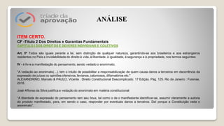 ITEM CERTO.
CF -Título 2 Dos Direitos e Garantias Fundamentais
CAPÍTULO I DOS DIREITOS E DEVERES INDIVIDUAIS E COLETIVOS
Art. 5º Todos são iguais perante a lei, sem distinção de qualquer natureza, garantindo-se aos brasileiros e aos estrangeiros
residentes no País a inviolabilidade do direito à vida, à liberdade, à igualdade, à segurança e à propriedade, nos termos seguintes:
IV - é livre a manifestação do pensamento, sendo vedado o anonimato;
"A vedação ao anonimato(...), tem o intuito de possibilitar a responsabilização de quem causa danos a terceiros em decorrência da
expressão de juízos ou opiniões ofensivos, levianos, caluniosos, difamatórios etc."
ALEXANDRINO, Marcelo & PAULO, Vicente . Direito Constitucional Descomplicado. 17 Edição. Pág. 125. Rio de Janeiro : Forense,
2018.
José Affonso da Silva justifica a vedação do anonimato em matéria constitucional:
“A liberdade de expressão do pensamento tem seu ônus, tal como o de o manifestante identificar-se, assumir claramente a autoria
do produto manifestado, para, em sendo o caso, responder por eventuais danos a terceiros. Daí porque a Constituição veda o
anonimato”.
ANÁLISE
 