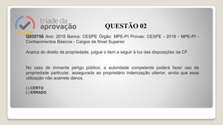 Q935758 Ano: 2018 Banca: CESPE Órgão: MPE-PI Provas: CESPE - 2018 - MPE-PI -
Conhecimentos Básicos - Cargos de Nível Superior
Acerca do direito de propriedade, julgue o item a seguir à luz das disposições da CF.
No caso de iminente perigo público, a autoridade competente poderá fazer uso de
propriedade particular, assegurada ao proprietário indenização ulterior, ainda que essa
utilização não acarrete danos.
( ) CERTO
( ) ERRADO
QUESTÃO 02
 