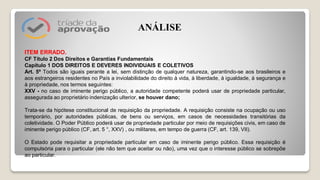 ITEM ERRADO.
CF Título 2 Dos Direitos e Garantias Fundamentais
Capítulo 1 DOS DIREITOS E DEVERES INDIVIDUAIS E COLETIVOS
Art. 5º Todos são iguais perante a lei, sem distinção de qualquer natureza, garantindo-se aos brasileiros e
aos estrangeiros residentes no País a inviolabilidade do direito à vida, à liberdade, à igualdade, à segurança e
à propriedade, nos termos seguintes:
XXV - no caso de iminente perigo público, a autoridade competente poderá usar de propriedade particular,
assegurada ao proprietário indenização ulterior, se houver dano;
Trata-se da hipótese constitucional de requisição da propriedade. A requisição consiste na ocupação ou uso
temporário, por autoridades públicas, de bens ou serviços, em casos de necessidades transitórias da
coletividade. O Poder Público poderá usar de propriedade particular por meio de requisições civis, em caso de
iminente perigo público (CF, art. 5 °, XXV) , ou militares, em tempo de guerra (CF, art. 139, VII).
O Estado pode requisitar a propriedade particular em caso de iminente perigo público. Essa requisição é
compulsória para o particular (ele não tem que aceitar ou não), uma vez que o interesse público se sobrepõe
ao particular.
ANÁLISE
 