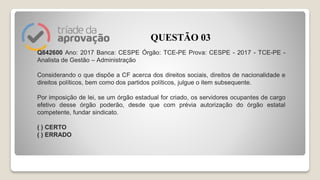Q842600 Ano: 2017 Banca: CESPE Órgão: TCE-PE Prova: CESPE - 2017 - TCE-PE -
Analista de Gestão – Administração
Considerando o que dispõe a CF acerca dos direitos sociais, direitos de nacionalidade e
direitos políticos, bem como dos partidos políticos, julgue o item subsequente.
Por imposição de lei, se um órgão estadual for criado, os servidores ocupantes de cargo
efetivo desse órgão poderão, desde que com prévia autorização do órgão estatal
competente, fundar sindicato.
( ) CERTO
( ) ERRADO
QUESTÃO 03
 