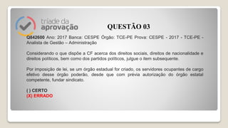 Q842600 Ano: 2017 Banca: CESPE Órgão: TCE-PE Prova: CESPE - 2017 - TCE-PE -
Analista de Gestão – Administração
Considerando o que dispõe a CF acerca dos direitos sociais, direitos de nacionalidade e
direitos políticos, bem como dos partidos políticos, julgue o item subsequente.
Por imposição de lei, se um órgão estadual for criado, os servidores ocupantes de cargo
efetivo desse órgão poderão, desde que com prévia autorização do órgão estatal
competente, fundar sindicato.
( ) CERTO
(X) ERRADO
QUESTÃO 03
 