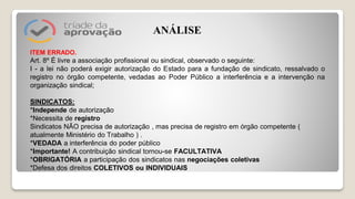 ITEM ERRADO.
Art. 8º É livre a associação profissional ou sindical, observado o seguinte:
I - a lei não poderá exigir autorização do Estado para a fundação de sindicato, ressalvado o
registro no órgão competente, vedadas ao Poder Público a interferência e a intervenção na
organização sindical;
SINDICATOS:
*Independe de autorização
*Necessita de registro
Sindicatos NÃO precisa de autorização , mas precisa de registro em órgão competente (
atualmente Ministério do Trabalho ) .
*VEDADA a interferência do poder público
*Importante! A contribuição sindical tornou-se FACULTATIVA
*OBRIGATÓRIA a participação dos sindicatos nas negociações coletivas
*Defesa dos direitos COLETIVOS ou INDIVIDUAIS
ANÁLISE
 
