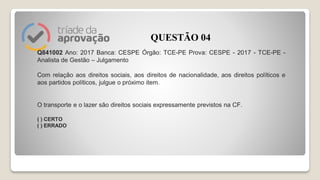 Q841002 Ano: 2017 Banca: CESPE Órgão: TCE-PE Prova: CESPE - 2017 - TCE-PE -
Analista de Gestão – Julgamento
Com relação aos direitos sociais, aos direitos de nacionalidade, aos direitos políticos e
aos partidos políticos, julgue o próximo item.
O transporte e o lazer são direitos sociais expressamente previstos na CF.
( ) CERTO
( ) ERRADO
QUESTÃO 04
 