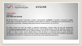 ITEM CERTO.
Capítulo 2
DOS DIREITOS SOCIAIS
Art. 6º São direitos sociais a educação, a saúde, a alimentação, o trabalho, a moradia, o transporte, o lazer,
a segurança, a previdência social, a proteção à maternidade e à infância, a assistência aos desamparados, na
forma desta Constituição. (Redação dada pela Emenda Constitucional nº 90, de 2015)
Os direitos sociais são parte dos direitos e garantias fundamentais. Lembrar ainda que eles são classificados
como direitos de segunda geração ou dimensão, pois tem como finalidade garantir o valor da igualdade. Lembrar que
em regra eles são efetivados por meio de políticas públicas, mas que sim, o particular pode estar nesta relação (um
exemplo é o direito a saúde, onde no Estado temos o SUS tal direito e no particular temos os planos de Saúde.)
Lembrar que s últimos direitos sociais incluso por emendas constitucionais foram a moradia (EC 26/2000) a alimentação
(EC 62/2010) e (EC 90/2015) o transporte, e por isso têm sido muito explorados pelas bancas.
ANÁLISE
 
