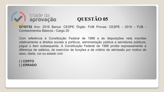 Q755752 Ano: 2016 Banca: CESPE Órgão: FUB Provas: CESPE - 2016 - FUB -
Conhecimentos Básicos - Cargo 20
Com referência à Constituição Federal de 1988 e às disposições nela inscritas
relativamente a direitos sociais e políticos, administração pública e servidores públicos,
julgue o item subsequente. A Constituição Federal de 1988 proíbe expressamente a
diferença de salários, de exercício de funções e de critério de admissão por motivo de
sexo, idade, cor ou estado civil.
( ) CERTO
( ) ERRADO
QUESTÃO 05
 