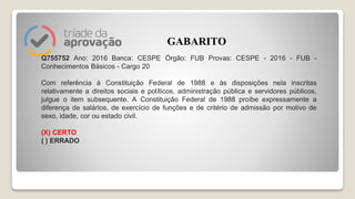 Q755752 Ano: 2016 Banca: CESPE Órgão: FUB Provas: CESPE - 2016 - FUB -
Conhecimentos Básicos - Cargo 20
Com referência à Constituição Federal de 1988 e às disposições nela inscritas
relativamente a direitos sociais e políticos, administração pública e servidores públicos,
julgue o item subsequente. A Constituição Federal de 1988 proíbe expressamente a
diferença de salários, de exercício de funções e de critério de admissão por motivo de
sexo, idade, cor ou estado civil.
(X) CERTO
( ) ERRADO
GABARITO
 