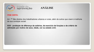 ITEM CERTO.
Art. 7º São direitos dos trabalhadores urbanos e rurais, além de outros que visem à melhoria
de sua condição social:
XXX - proibição de diferença de salários, de exercício de funções e de critério de
admissão por motivo de sexo, idade, cor ou estado civil;
ANÁLISE
 