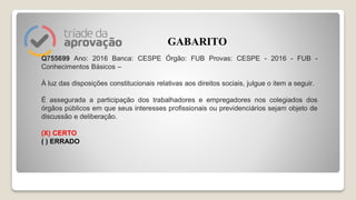 Q755699 Ano: 2016 Banca: CESPE Órgão: FUB Provas: CESPE - 2016 - FUB -
Conhecimentos Básicos –
À luz das disposições constitucionais relativas aos direitos sociais, julgue o item a seguir.
É assegurada a participação dos trabalhadores e empregadores nos colegiados dos
órgãos públicos em que seus interesses profissionais ou previdenciários sejam objeto de
discussão e deliberação.
(X) CERTO
( ) ERRADO
GABARITO
 