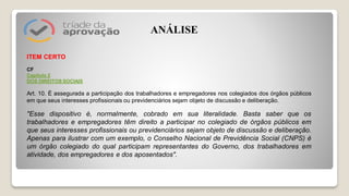 ITEM CERTO
CF
Capítulo 2
DOS DIREITOS SOCIAIS
Art. 10. É assegurada a participação dos trabalhadores e empregadores nos colegiados dos órgãos públicos
em que seus interesses profissionais ou previdenciários sejam objeto de discussão e deliberação.
"Esse dispositivo é, normalmente, cobrado em sua literalidade. Basta saber que os
trabalhadores e empregadores têm direito a participar no colegiado de órgãos públicos em
que seus interesses profissionais ou previdenciários sejam objeto de discussão e deliberação.
Apenas para ilustrar com um exemplo, o Conselho Nacional de Previdência Social (CNPS) é
um órgão colegiado do qual participam representantes do Governo, dos trabalhadores em
atividade, dos empregadores e dos aposentados".
ANÁLISE
 