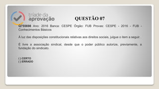 Q755698 Ano: 2016 Banca: CESPE Órgão: FUB Provas: CESPE - 2016 - FUB -
Conhecimentos Básicos
À luz das disposições constitucionais relativas aos direitos sociais, julgue o item a seguir.
É livre a associação sindical, desde que o poder público autorize, previamente, a
fundação do sindicato.
( ) CERTO
( ) ERRADO
QUESTÃO 07
 