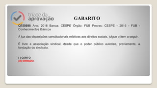 Q755698 Ano: 2016 Banca: CESPE Órgão: FUB Provas: CESPE - 2016 - FUB -
Conhecimentos Básicos
À luz das disposições constitucionais relativas aos direitos sociais, julgue o item a seguir.
É livre a associação sindical, desde que o poder público autorize, previamente, a
fundação do sindicato.
( ) CERTO
(X) ERRADO
GABARITO
 
