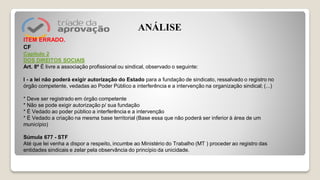 ITEM ERRADO.
CF
Capítulo 2
DOS DIREITOS SOCIAIS
Art. 8º É livre a associação profissional ou sindical, observado o seguinte:
I - a lei não poderá exigir autorização do Estado para a fundação de sindicato, ressalvado o registro no
órgão competente, vedadas ao Poder Público a interferência e a intervenção na organização sindical; (...)
* Deve ser registrado em órgão competente
* Não se pode exigir autorização p/ sua fundação
* É Vedado ao poder público a interferência e a intervenção
* É Vedado a criação na mesma base territorial (Base essa que não poderá ser inferior à área de um
município)
Súmula 677 - STF
Até que lei venha a dispor a respeito, incumbe ao Ministério do Trabalho (MT ) proceder ao registro das
entidades sindicais e zelar pela observância do princípio da unicidade.
ANÁLISE
 